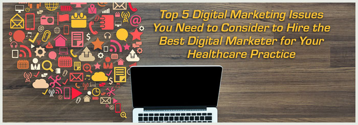 Top 5 Digital Marketing Issues You Need to Consider to Hire the Best Digital Marketer for Your Healthcare Practice